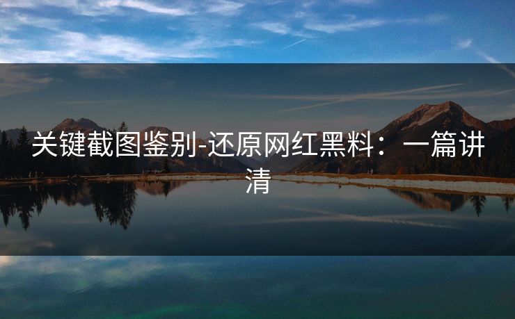 关键截图鉴别-还原网红黑料：一篇讲清