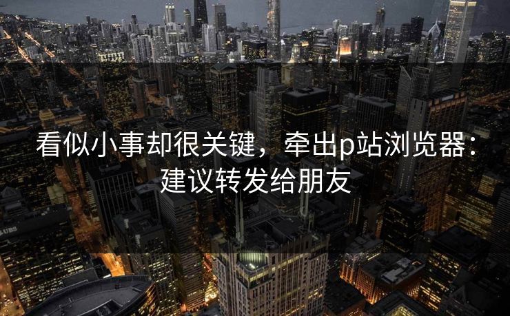 看似小事却很关键，牵出p站浏览器：建议转发给朋友