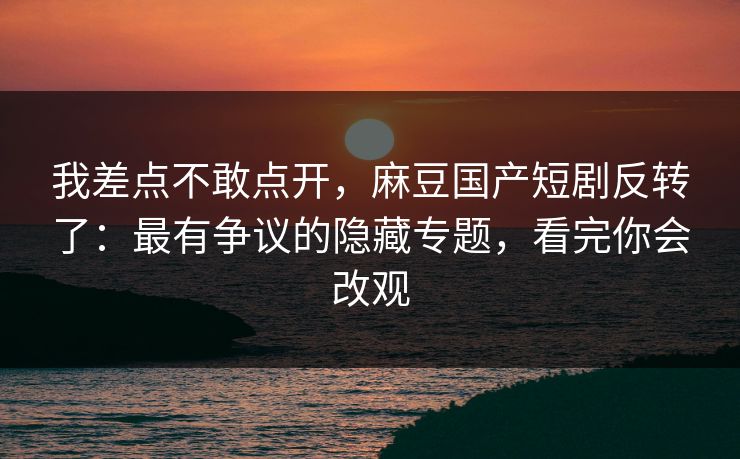 我差点不敢点开，麻豆国产短剧反转了：最有争议的隐藏专题，看完你会改观
