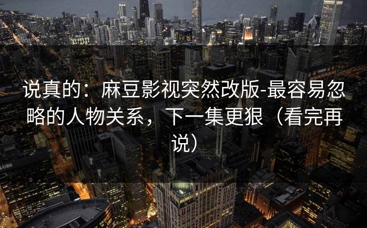 说真的：麻豆影视突然改版-最容易忽略的人物关系，下一集更狠（看完再说）