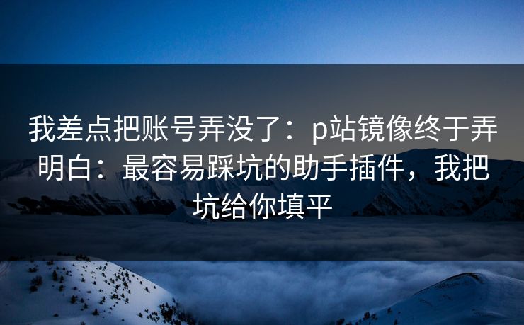 我差点把账号弄没了：p站镜像终于弄明白：最容易踩坑的助手插件，我把坑给你填平