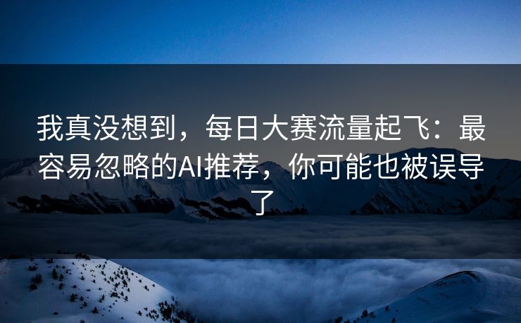 我真没想到，每日大赛流量起飞：最容易忽略的AI推荐，你可能也被误导了
