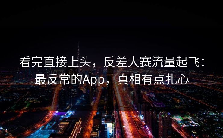 看完直接上头，反差大赛流量起飞：最反常的App，真相有点扎心