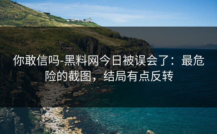 你敢信吗-黑料网今日被误会了：最危险的截图，结局有点反转