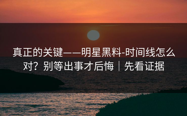 真正的关键——明星黑料-时间线怎么对？别等出事才后悔｜先看证据