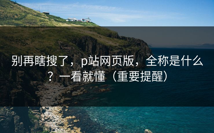 别再瞎搜了，p站网页版，全称是什么？一看就懂（重要提醒）