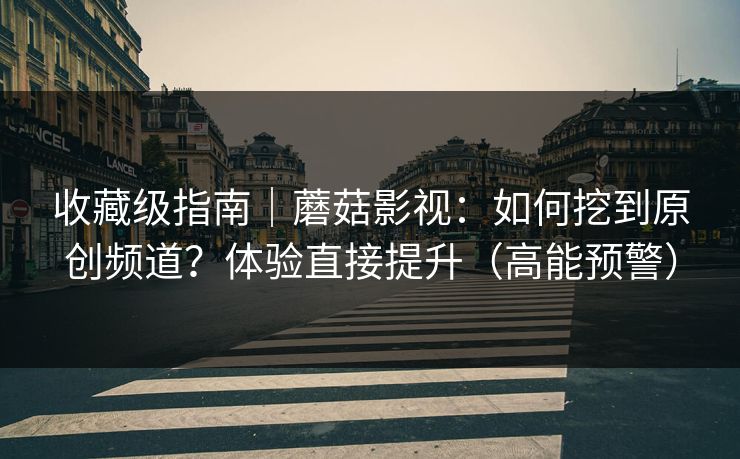 收藏级指南｜蘑菇影视：如何挖到原创频道？体验直接提升（高能预警）
