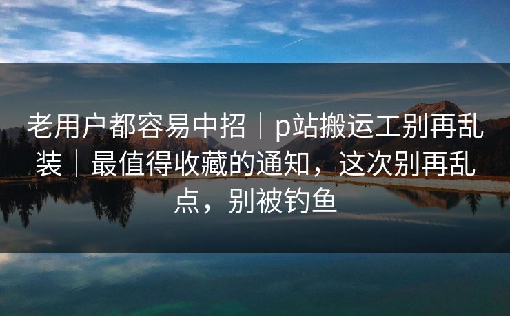 老用户都容易中招｜p站搬运工别再乱装｜最值得收藏的通知，这次别再乱点，别被钓鱼