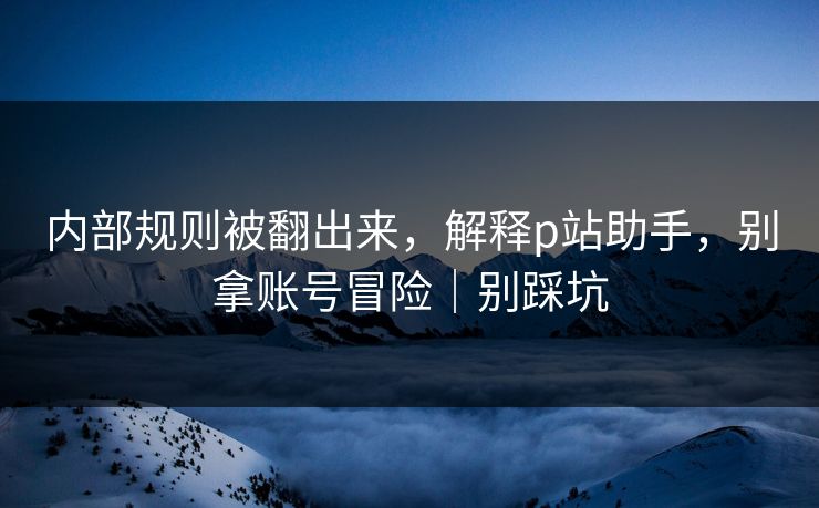 内部规则被翻出来，解释p站助手，别拿账号冒险｜别踩坑