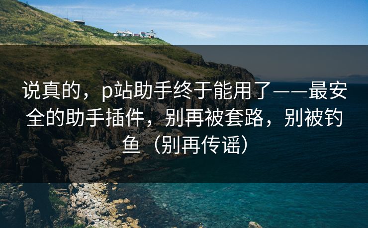 说真的，p站助手终于能用了——最安全的助手插件，别再被套路，别被钓鱼（别再传谣）