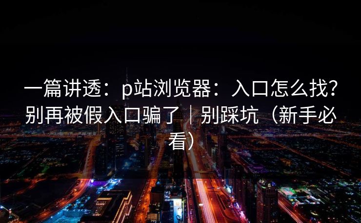 一篇讲透：p站浏览器：入口怎么找？别再被假入口骗了｜别踩坑（新手必看）