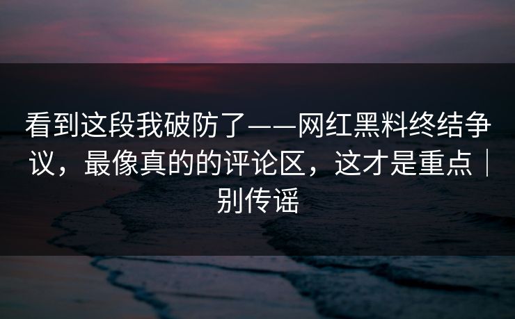 看到这段我破防了——网红黑料终结争议，最像真的的评论区，这才是重点｜别传谣