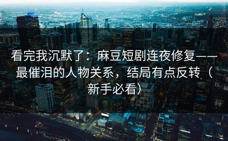 看完我沉默了：麻豆短剧连夜修复——最催泪的人物关系，结局有点反转（新手必看）