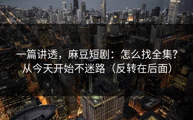 一篇讲透，麻豆短剧：怎么找全集？从今天开始不迷路（反转在后面）