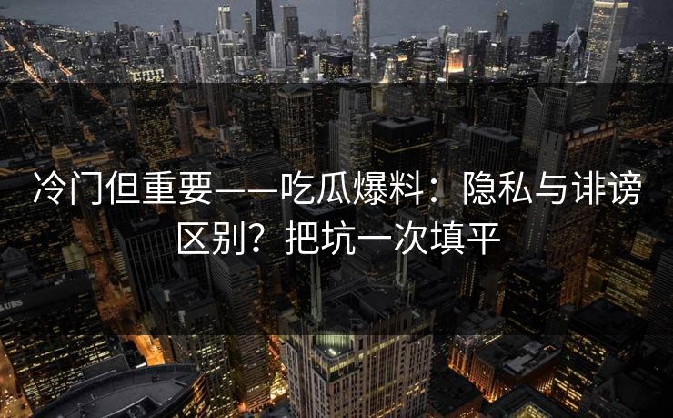 冷门但重要——吃瓜爆料：隐私与诽谤区别？把坑一次填平