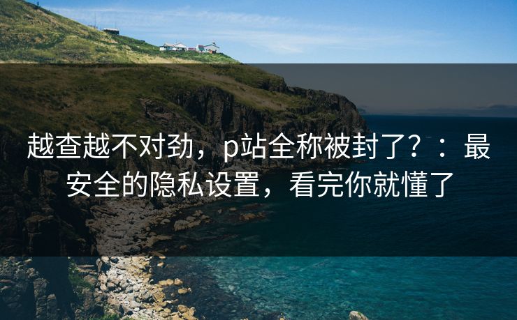 越查越不对劲,p站全称被封了?:最安全的隐私设置,看完你就懂了 越查越不对劲,p站全称被封了?:最安全的隐私设置,看完你就懂了