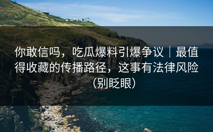 你敢信吗，吃瓜爆料引爆争议｜最值得收藏的传播路径，这事有法律风险（别眨眼）