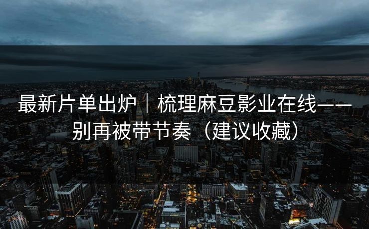最新片单出炉｜梳理麻豆影业在线——别再被带节奏（建议收藏）
