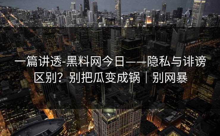 一篇讲透-黑料网今日——隐私与诽谤区别？别把瓜变成锅｜别网暴