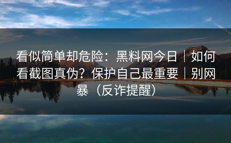 看似简单却危险：黑料网今日｜如何看截图真伪？保护自己最重要｜别网暴（反诈提醒）
