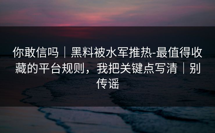 你敢信吗｜黑料被水军推热-最值得收藏的平台规则，我把关键点写清｜别传谣