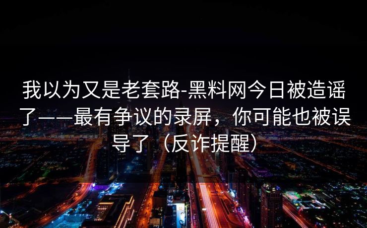 我以为又是老套路-黑料网今日被造谣了——最有争议的录屏，你可能也被误导了（反诈提醒）
