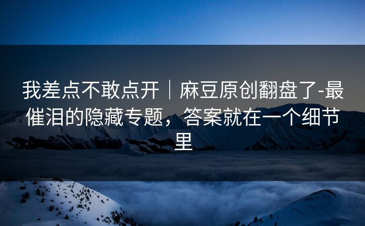 我差点不敢点开|麻豆原创翻盘了-最催泪的隐藏专题,答案就在一个细节里 我差点不敢点开|麻豆原创翻盘了-最催泪的隐藏专题,答案就在一个细节里