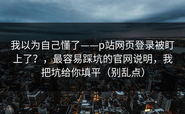 我以为自己懂了——p站网页登录被盯上了？，最容易踩坑的官网说明，我把坑给你填平（别乱点）