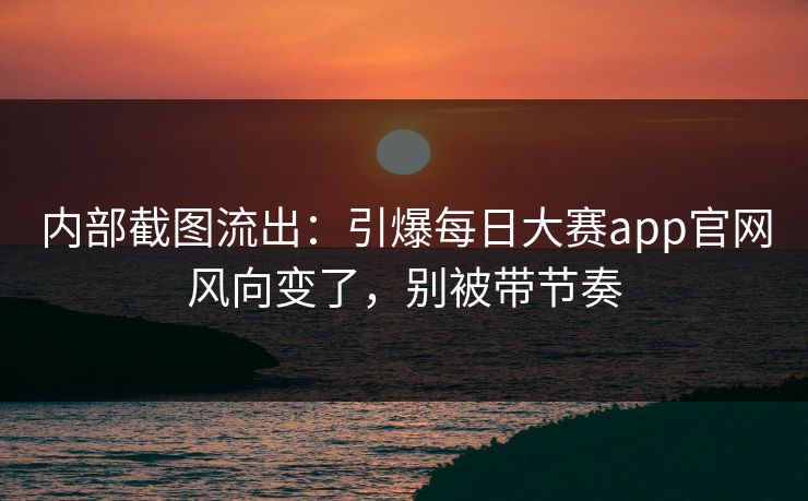 内部截图流出：引爆每日大赛app官网风向变了，别被带节奏