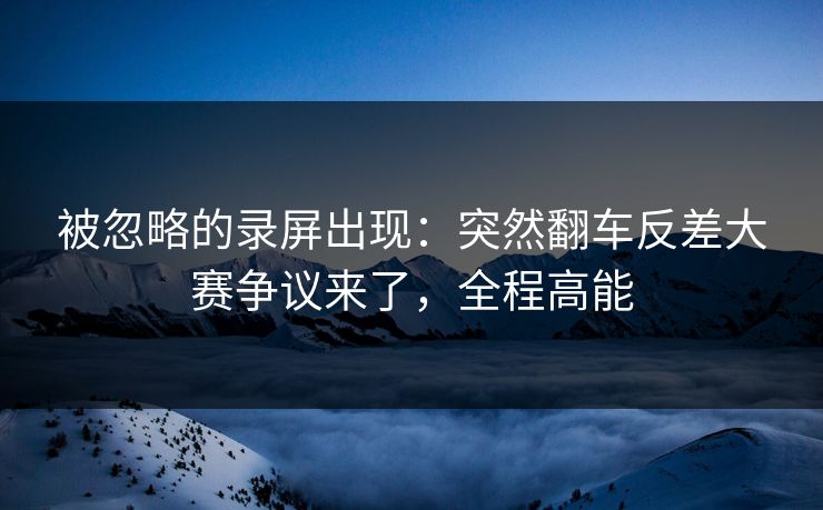 被忽略的录屏出现：突然翻车反差大赛争议来了，全程高能