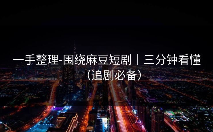 一手整理-围绕麻豆短剧｜三分钟看懂（追剧必备）