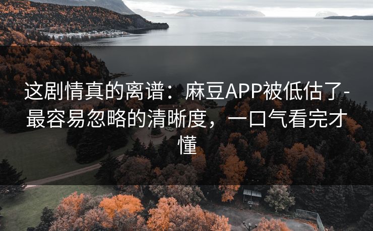 这剧情真的离谱：麻豆APP被低估了-最容易忽略的清晰度，一口气看完才懂