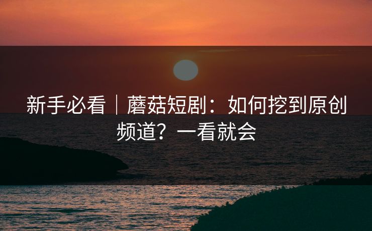 新手必看｜蘑菇短剧：如何挖到原创频道？一看就会