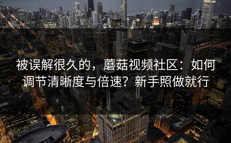 被误解很久的，蘑菇视频社区：如何调节清晰度与倍速？新手照做就行