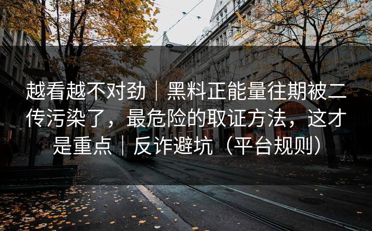 越看越不对劲｜黑料正能量往期被二传污染了，最危险的取证方法，这才是重点｜反诈避坑（平台规则）