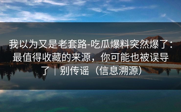 我以为又是老套路-吃瓜爆料突然爆了：最值得收藏的来源，你可能也被误导了｜别传谣（信息溯源）