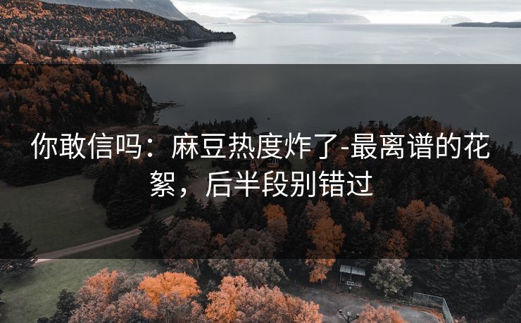 你敢信吗：麻豆热度炸了-最离谱的花絮，后半段别错过