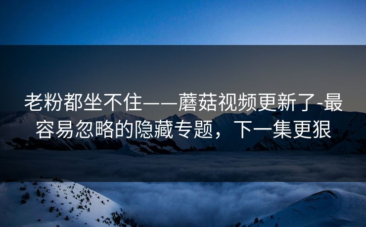 老粉都坐不住——蘑菇视频更新了-最容易忽略的隐藏专题，下一集更狠