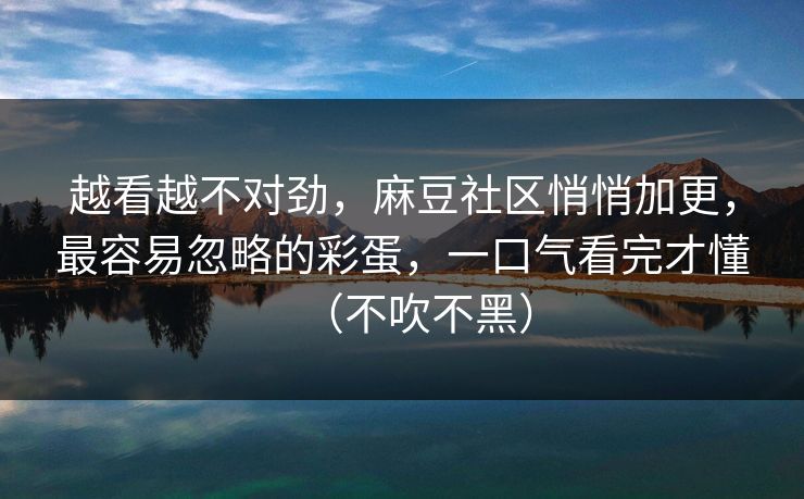 越看越不对劲，麻豆社区悄悄加更，最容易忽略的彩蛋，一口气看完才懂（不吹不黑）