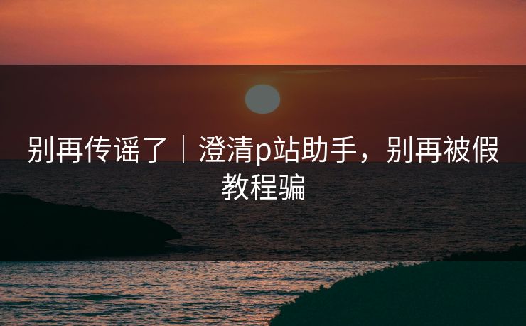别再传谣了｜澄清p站助手，别再被假教程骗