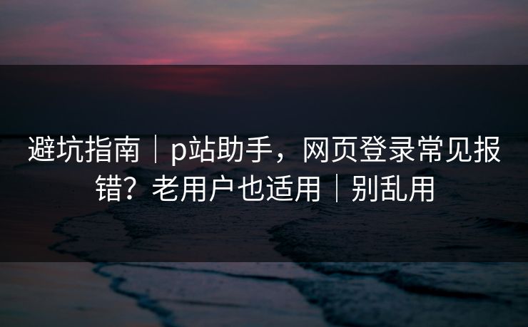 避坑指南｜p站助手，网页登录常见报错？老用户也适用｜别乱用