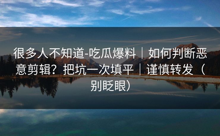 很多人不知道-吃瓜爆料｜如何判断恶意剪辑？把坑一次填平｜谨慎转发（别眨眼）