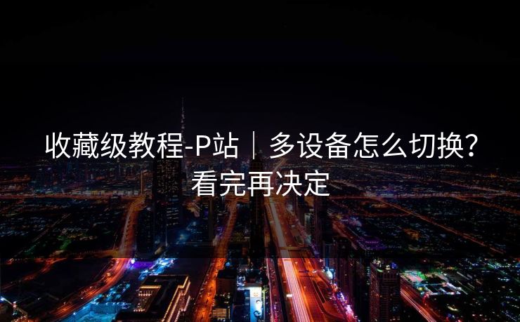 收藏级教程-P站｜多设备怎么切换？看完再决定