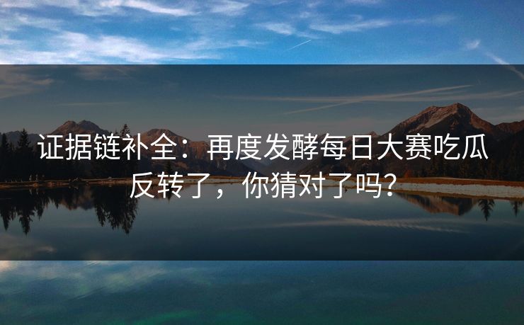 证据链补全：再度发酵每日大赛吃瓜反转了，你猜对了吗？
