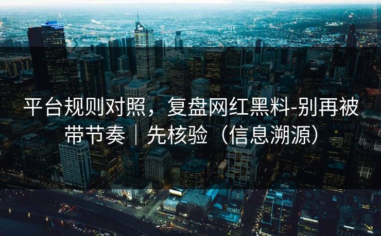 平台规则对照，复盘网红黑料-别再被带节奏｜先核验（信息溯源）