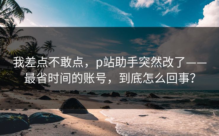 我差点不敢点，p站助手突然改了——最省时间的账号，到底怎么回事？