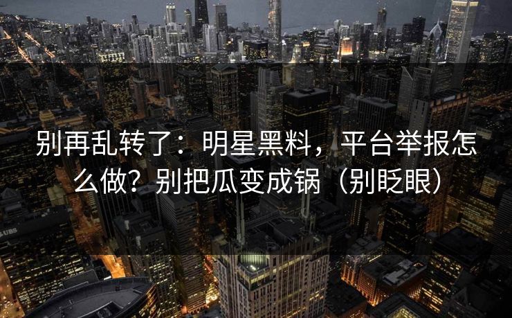别再乱转了：明星黑料，平台举报怎么做？别把瓜变成锅（别眨眼）