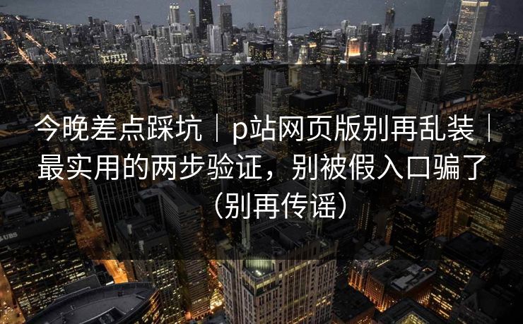 今晚差点踩坑｜p站网页版别再乱装｜最实用的两步验证，别被假入口骗了（别再传谣）