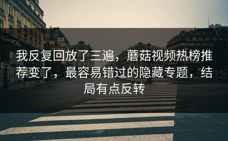 我反复回放了三遍，蘑菇视频热榜推荐变了，最容易错过的隐藏专题，结局有点反转