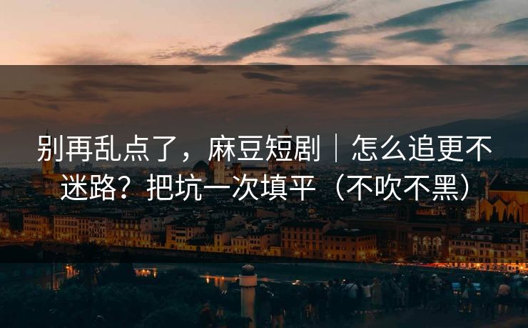 别再乱点了，麻豆短剧｜怎么追更不迷路？把坑一次填平（不吹不黑）
